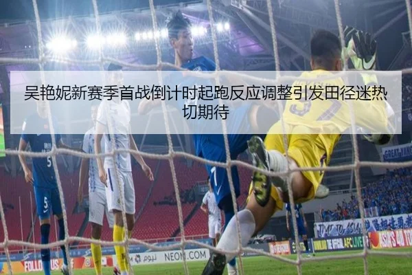 吴艳妮新赛季首战倒计时起跑反应调整引发田径迷热切期待